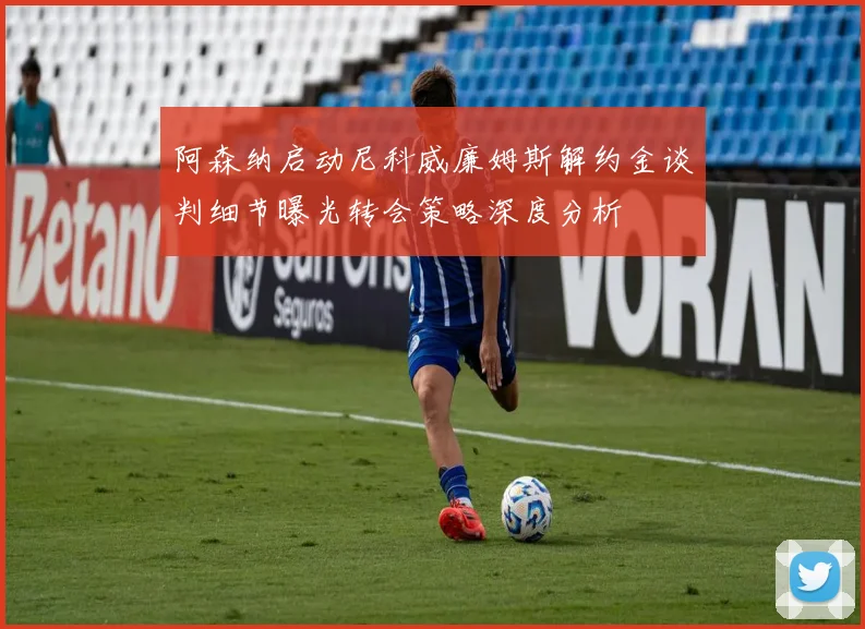 阿森纳启动尼科威廉姆斯解约金谈判细节曝光转会策略深度分析