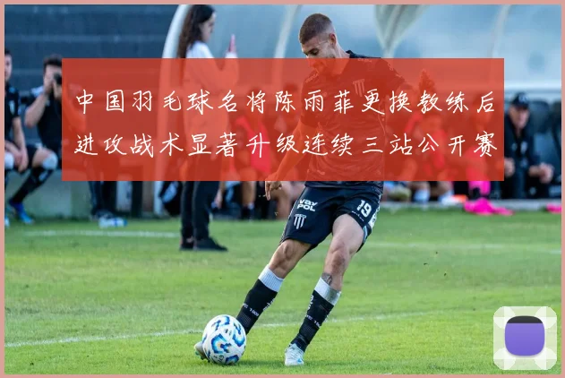 中国羽毛球名将陈雨菲更换教练后进攻战术显著升级连续三站公开赛强势夺冠