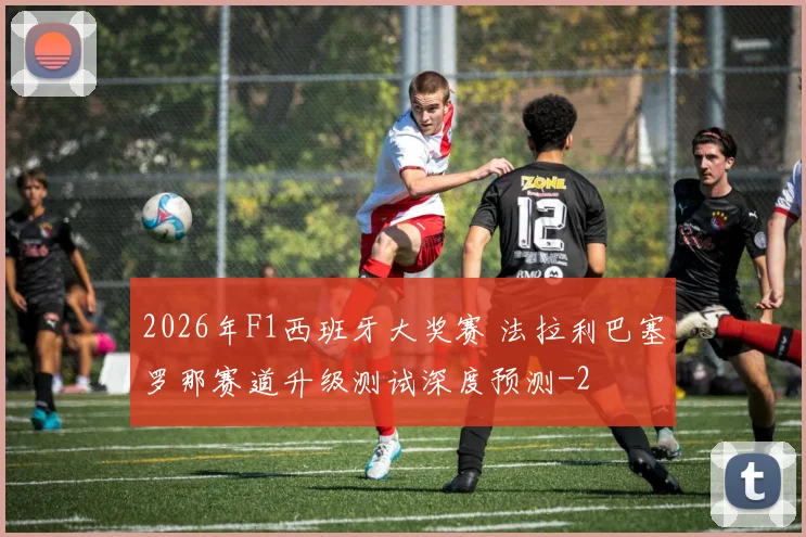 2026年F1西班牙大奖赛 法拉利巴塞罗那赛道升级测试深度预测