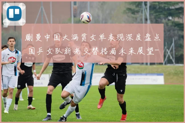 蒯曼中国大满贯女单表现深度盘点 国乒女队新老交替格局未来展望