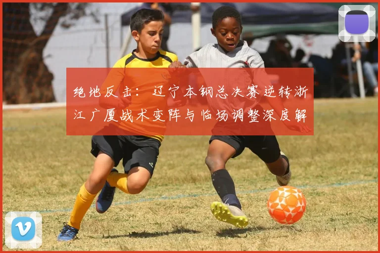 绝地反击:辽宁本钢总决赛逆转浙江广厦战术变阵与临场调整深度解析