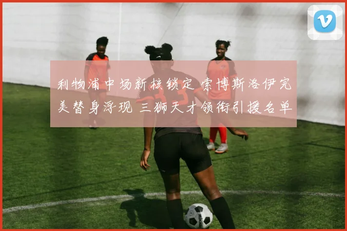 利物浦中场新核锁定 索博斯洛伊完美替身浮现 三狮天才领衔引援名单
