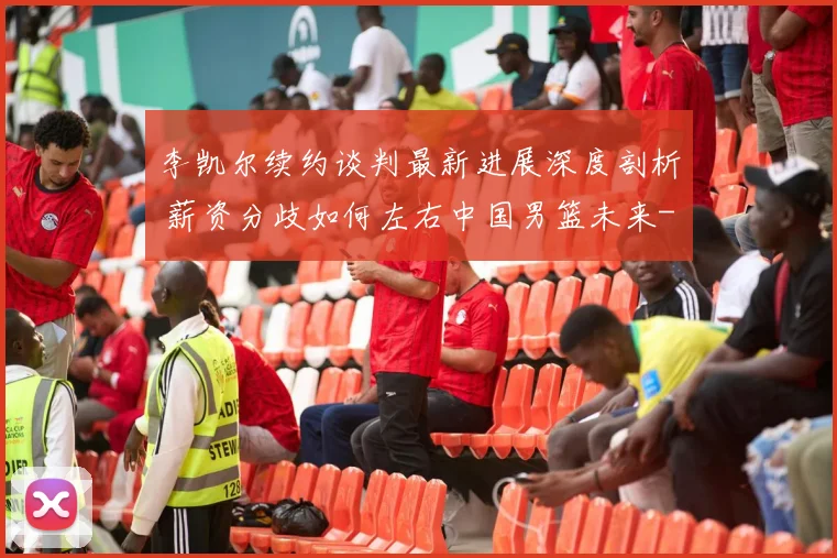 李凯尔续约谈判最新进展深度剖析 薪资分歧如何左右中国男篮未来