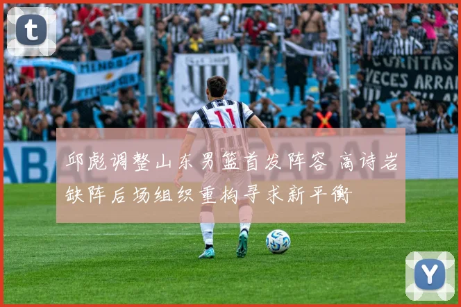 邱彪调整山东男篮首发阵容 高诗岩缺阵后场组织重构寻求新平衡