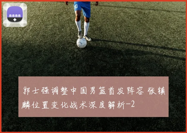 郭士强调整中国男篮首发阵容 张镇麟位置变化战术深度解析