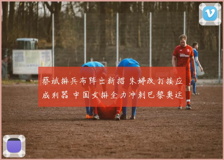 蔡斌排兵布阵出新招 朱婷改打接应成利器 中国女排全力冲刺巴黎奥运资格赛