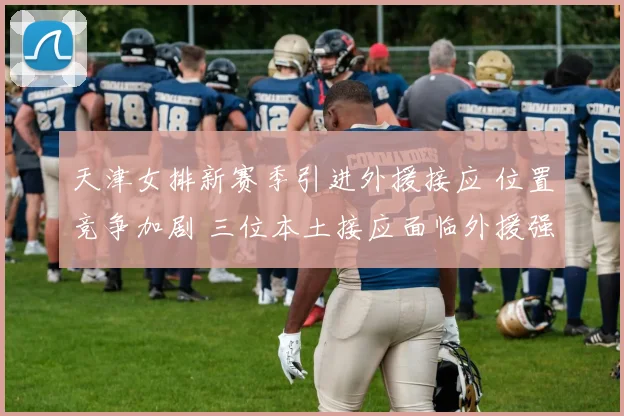 天津女排新赛季引进外援接应 位置竞争加剧 三位本土接应面临外援强劲冲击 教练组如何排兵布阵引人关注