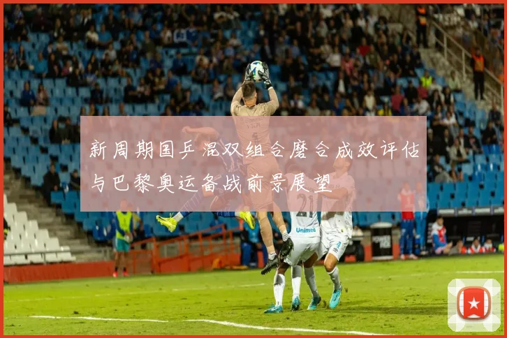 新周期国乒混双组合磨合成效评估与巴黎奥运备战前景展望