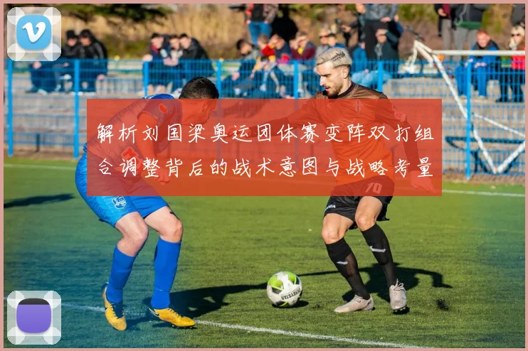 解析刘国梁奥运团体赛变阵双打组合调整背后的战术意图与战略考量