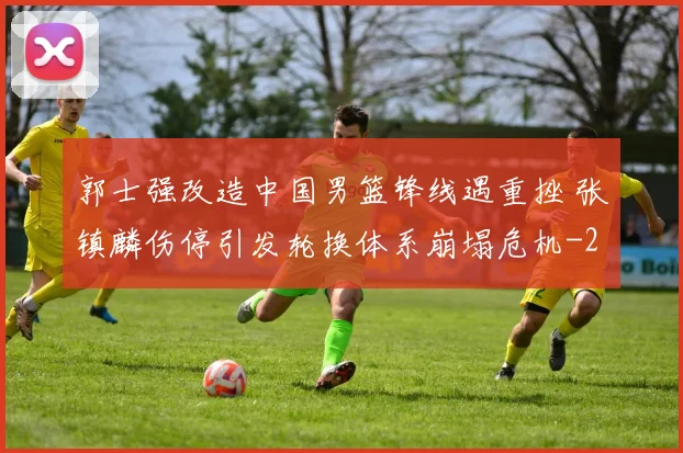 郭士强改造中国男篮锋线遇重挫 张镇麟伤停引发轮换体系崩塌危机