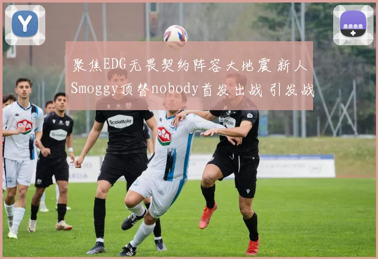 聚焦EDG无畏契约阵容大地震 新人Smoggy顶替nobody首发出战 引发战术连锁反应与版本适应新思路全维度深度解析