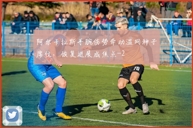 阿尔卡拉斯手腕伤势牵动温网种子席位，恢复进展成焦点