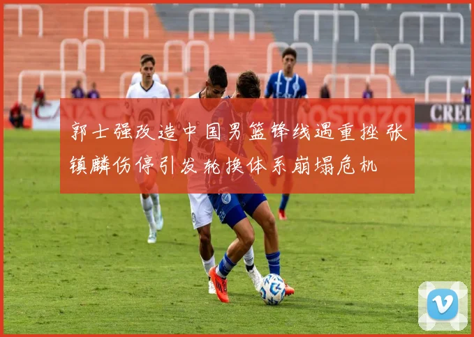 郭士强改造中国男篮锋线遇重挫 张镇麟伤停引发轮换体系崩塌危机
