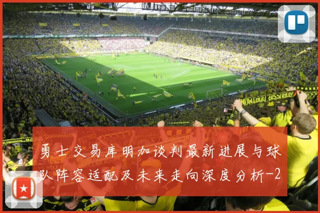 勇士交易库明加谈判最新进展与球队阵容适配及未来走向深度分析