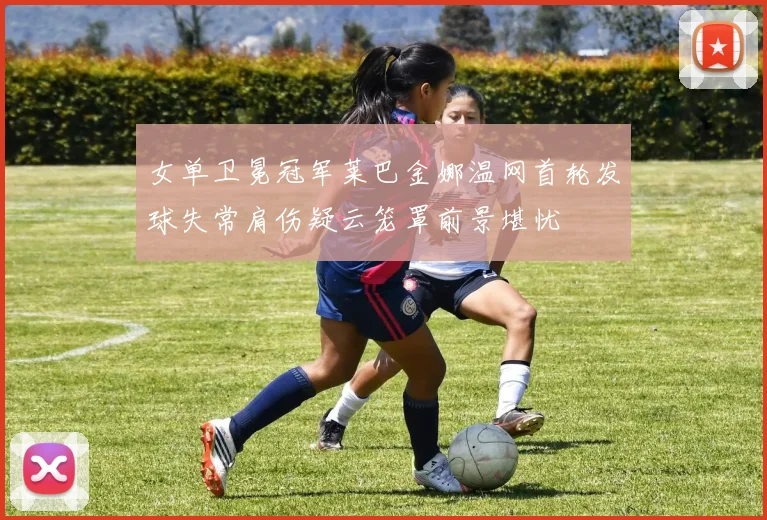 女单卫冕冠军莱巴金娜温网首轮发球失常肩伤疑云笼罩前景堪忧