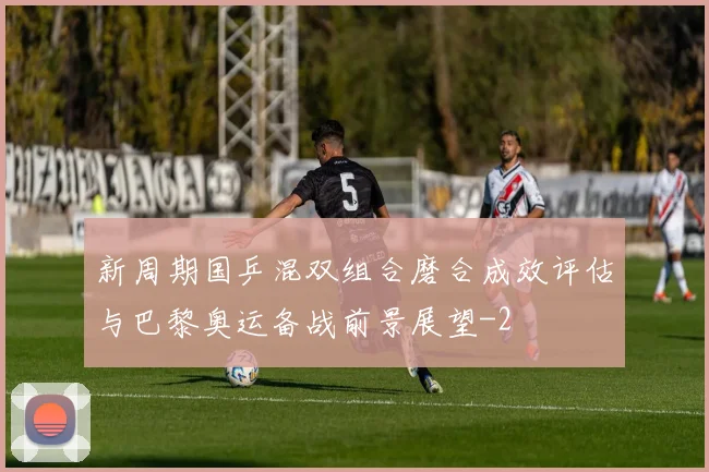 新周期国乒混双组合磨合成效评估与巴黎奥运备战前景展望