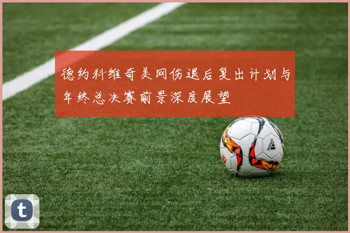 德约科维奇美网伤退后复出计划与年终总决赛前景深度展望