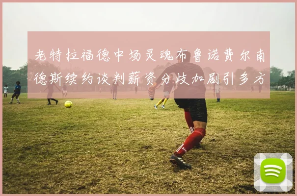 老特拉福德中场灵魂布鲁诺费尔南德斯续约谈判薪资分歧加剧引多方关注