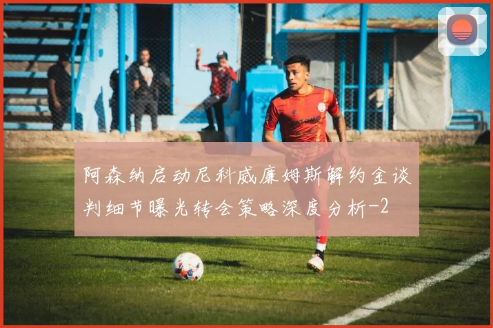 阿森纳启动尼科威廉姆斯解约金谈判细节曝光转会策略深度分析