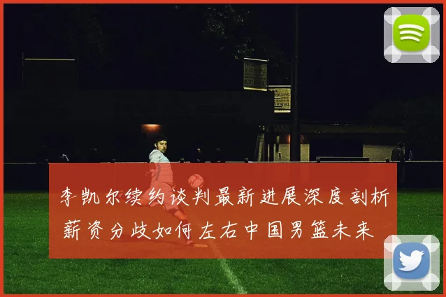 李凯尔续约谈判最新进展深度剖析 薪资分歧如何左右中国男篮未来