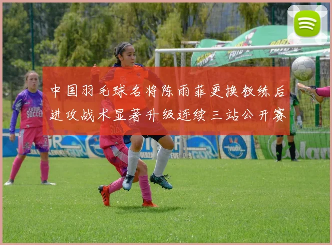 中国羽毛球名将陈雨菲更换教练后进攻战术显著升级连续三站公开赛强势夺冠