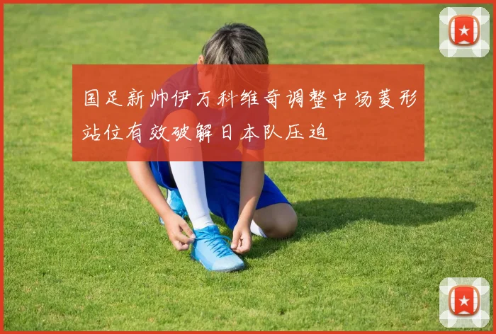 国足新帅伊万科维奇调整中场菱形站位有效破解日本队压迫
