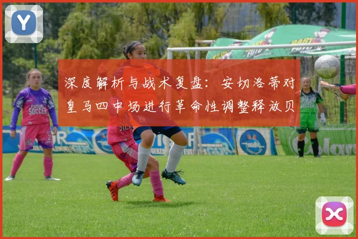 深度解析与战术复盘：安切洛蒂对皇马四中场进行革命性调整释放贝林厄姆前插巨大威力彻底扭转进攻格局激活全队火力网