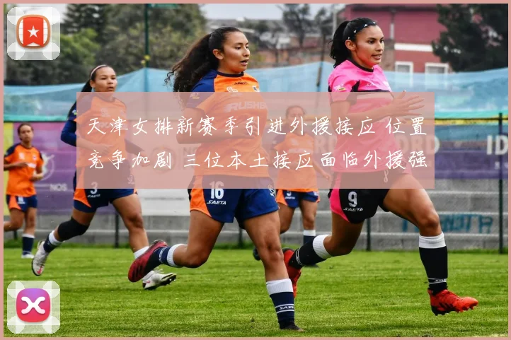 天津女排新赛季引进外援接应 位置竞争加剧 三位本土接应面临外援强劲冲击 教练组如何排兵布阵引人关注