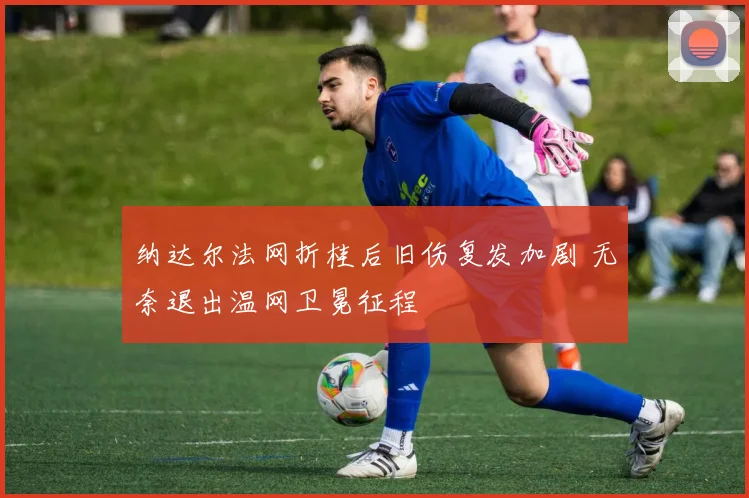 纳达尔法网折桂后旧伤复发加剧 无奈退出温网卫冕征程