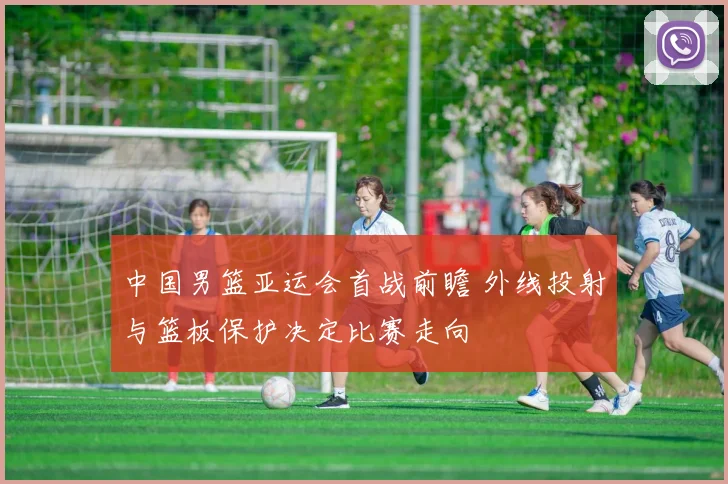 中国男篮亚运会首战前瞻 外线投射与篮板保护决定比赛走向