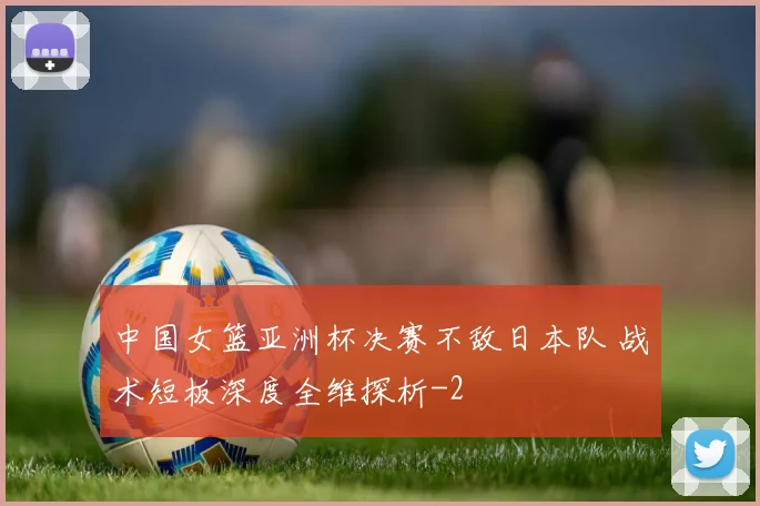 中国女篮亚洲杯决赛不敌日本队 战术短板深度全维探析