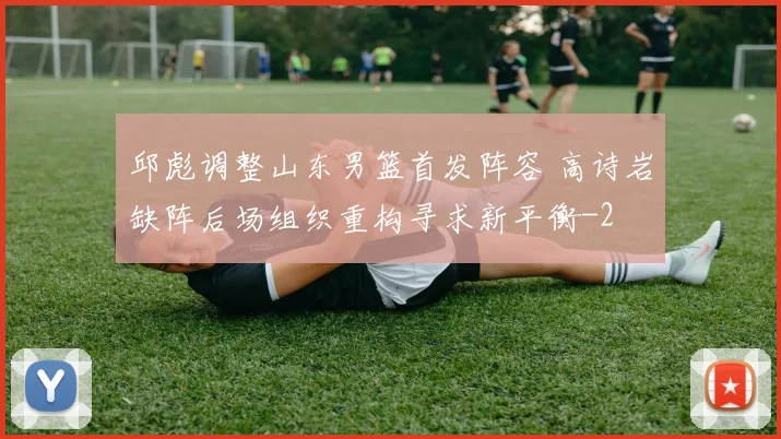 邱彪调整山东男篮首发阵容 高诗岩缺阵后场组织重构寻求新平衡