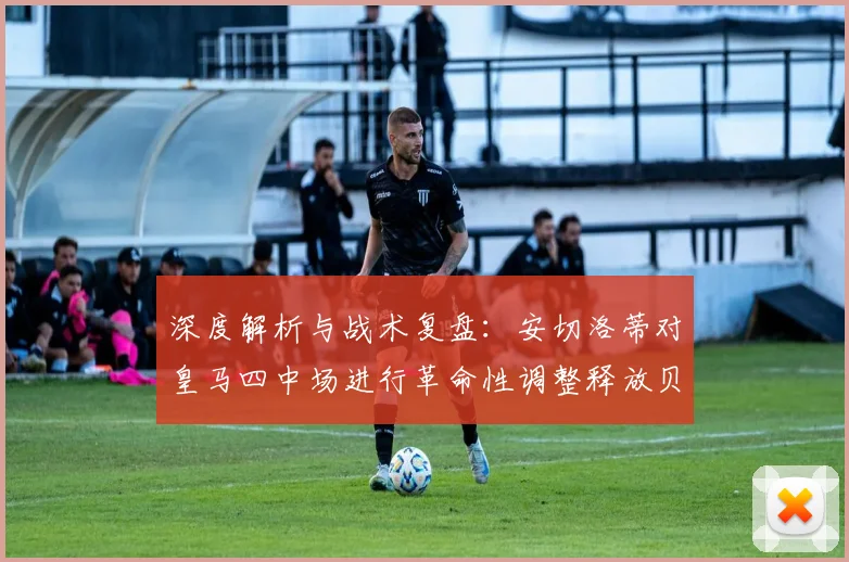 深度解析与战术复盘:安切洛蒂对皇马四中场进行革命性调整释放贝林厄姆前插巨大威力彻底扭转进攻格局激活全队火力网