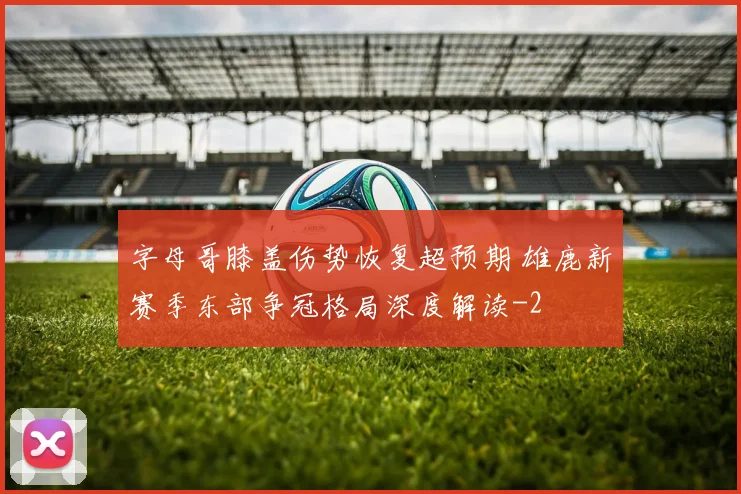 字母哥膝盖伤势恢复超预期 雄鹿新赛季东部争冠格局深度解读